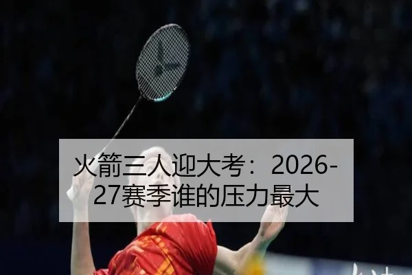 火箭三人迎大考：2026-27赛季谁的压力最大