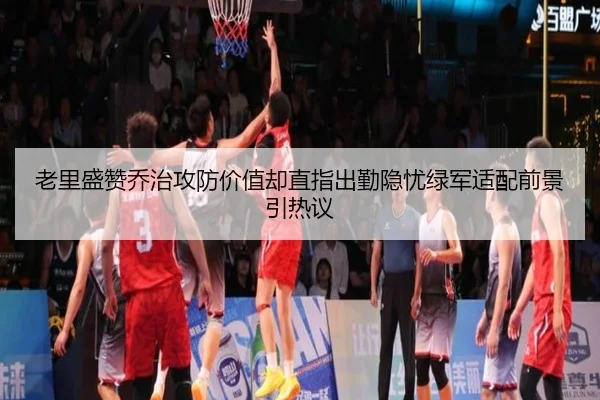 老里盛赞乔治攻防价值却直指出勤隐忧绿军适配前景引热议